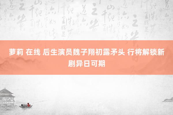 萝莉 在线 后生演员魏子翔初露矛头 行将解锁新剧异日可期