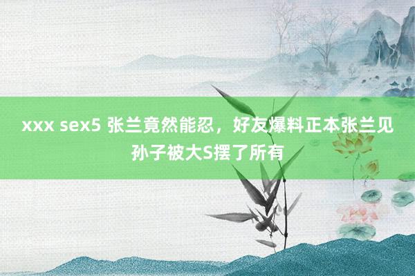 xxx sex5 张兰竟然能忍，好友爆料正本张兰见孙子被大S摆了所有