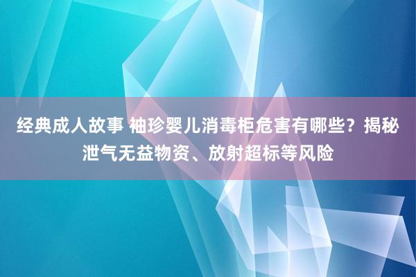 经典成人故事 袖珍婴儿消毒柜危害有哪些？揭秘泄气无益物资、放射超标等风险