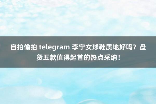 自拍偷拍 telegram 李宁女球鞋质地好吗？盘货五款值得起首的热点采纳！