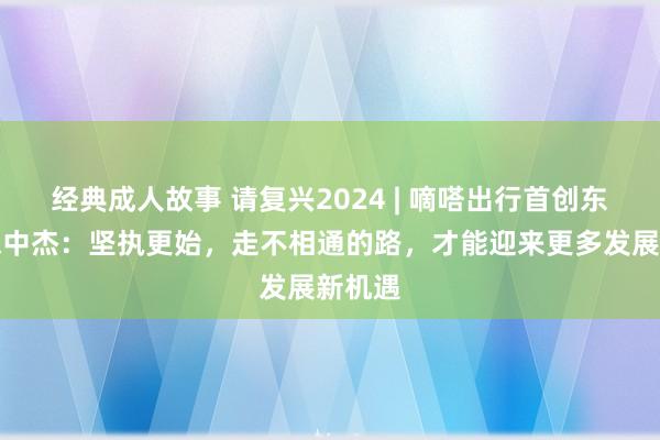 经典成人故事 请复兴2024 | 嘀嗒出行首创东谈主宋中杰：坚执更始，走不相通的路，才能迎来更多发展新机遇