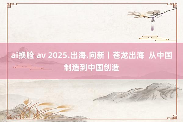 ai换脸 av 2025.出海.向新丨苍龙出海  从中国制造到中国创造