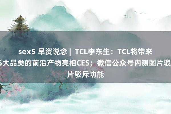 sex5 早资说念 |  TCL李东生：TCL将带来涵盖25大品类的前沿产物亮相CES；微信公众号内测图片驳斥功能