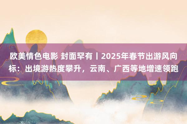 欧美情色电影 封面罕有丨2025年春节出游风向标：出境游热度攀升，云南、广西等地增速领跑