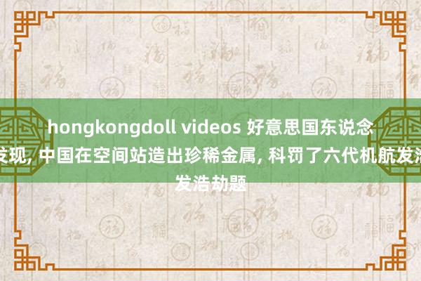 hongkongdoll videos 好意思国东说念主才发现， 中国在空间站造出珍稀金属， 科罚了六代机航发浩劫题