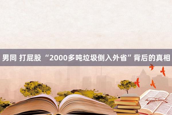 男同 打屁股 “2000多吨垃圾倒入外省”背后的真相