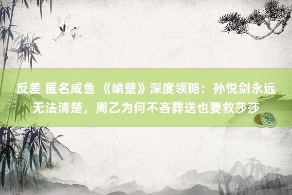 反差 匿名咸鱼 《峭壁》深度领略：孙悦剑永远无法清楚，周乙为何不吝葬送也要救莎莎