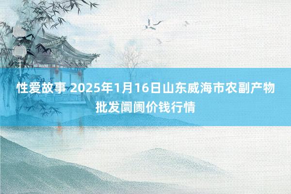 性爱故事 2025年1月16日山东威海市农副产物批发阛阓价钱行情