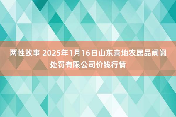 两性故事 2025年1月16日山东喜地农居品阛阓处罚有限公司价钱行情