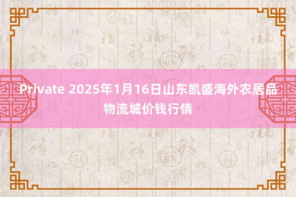 Private 2025年1月16日山东凯盛海外农居品物流城价钱行情