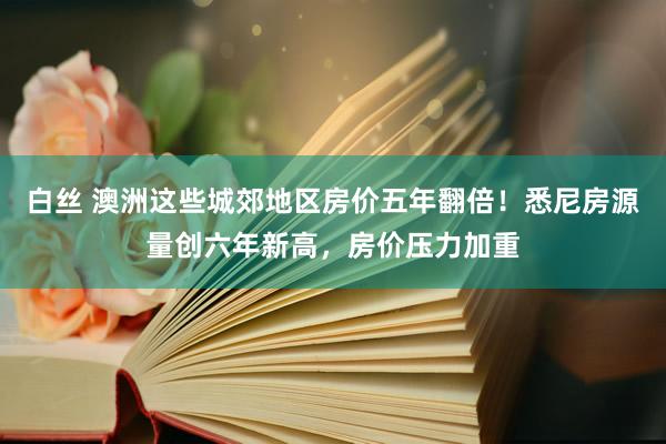 白丝 澳洲这些城郊地区房价五年翻倍！悉尼房源量创六年新高，房价压力加重