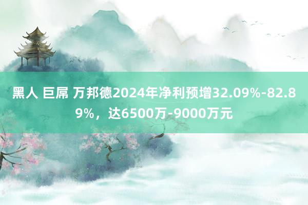黑人 巨屌 万邦德2024年净利预增32.09%-82.89%，达6500万-9000万元