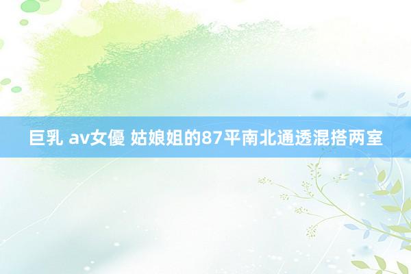 巨乳 av女優 姑娘姐的87平南北通透混搭两室