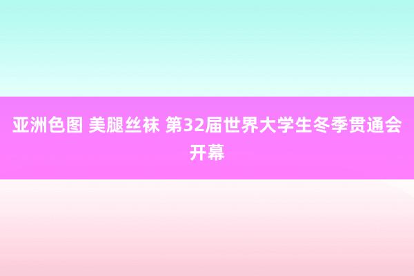 亚洲色图 美腿丝袜 第32届世界大学生冬季贯通会开幕