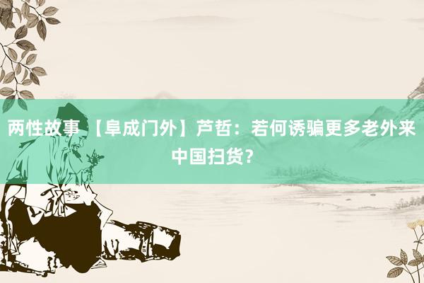 两性故事 【阜成门外】芦哲：若何诱骗更多老外来中国扫货？