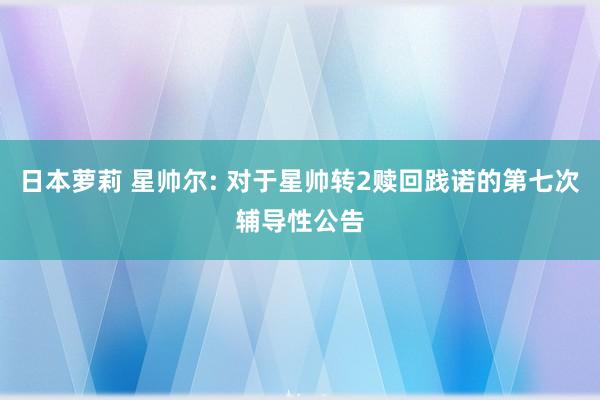 日本萝莉 星帅尔: 对于星帅转2赎回践诺的第七次辅导性公告