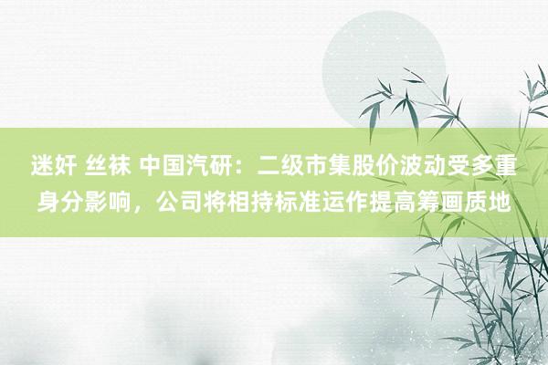 迷奸 丝袜 中国汽研：二级市集股价波动受多重身分影响，公司将相持标准运作提高筹画质地