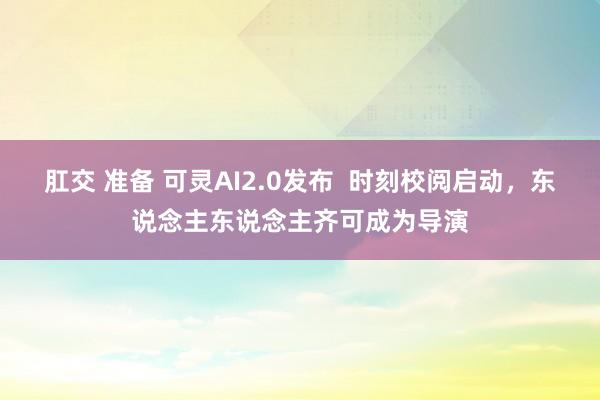 肛交 准备 可灵AI2.0发布  时刻校阅启动，东说念主东说念主齐可成为导演