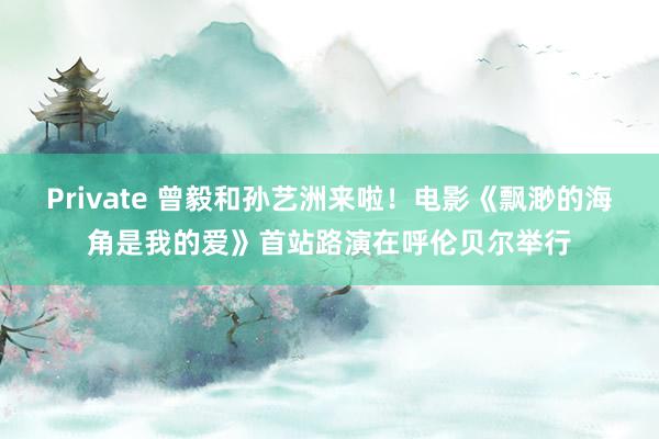 Private 曾毅和孙艺洲来啦！电影《飘渺的海角是我的爱》首站路演在呼伦贝尔举行