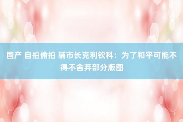 国产 自拍偷拍 辅市长克利钦科：为了和平可能不得不舍弃部分版图